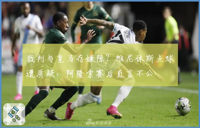 裁判与皇马存嫌隙？维尼休斯点球遭质疑，阿隆索赛后直言不公
