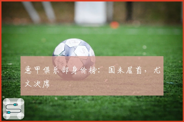 意甲俱乐部身价榜：国米居首，尤文次席