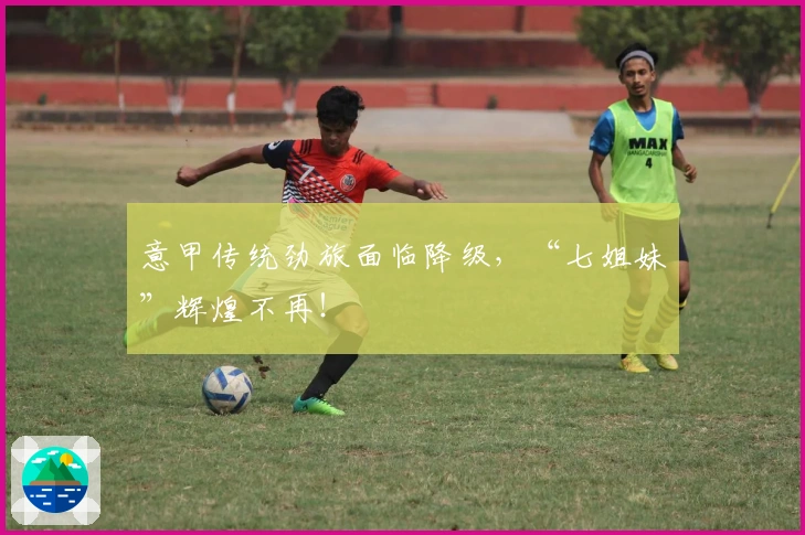 意甲传统劲旅面临降级，“七姐妹”辉煌不再！