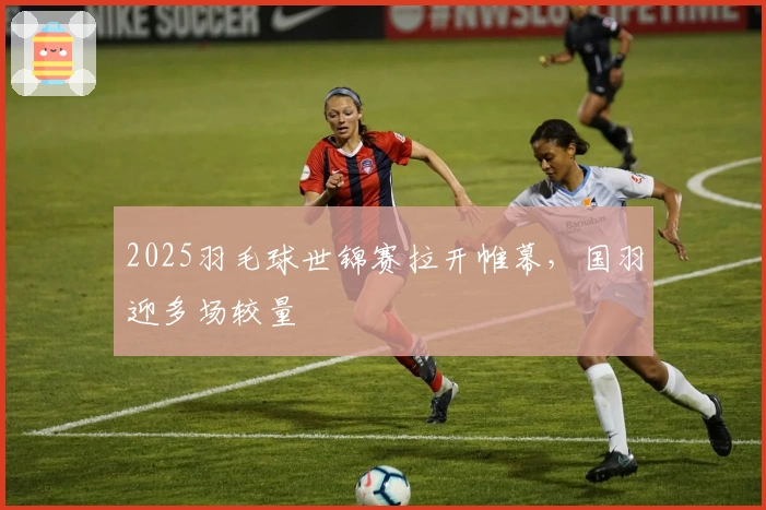 2025羽毛球世锦赛拉开帷幕，国羽迎多场较量