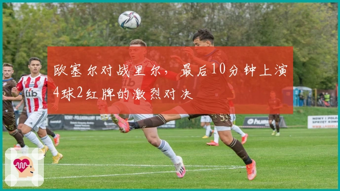 欧塞尔对战里尔，最后10分钟上演4球2红牌的激烈对决