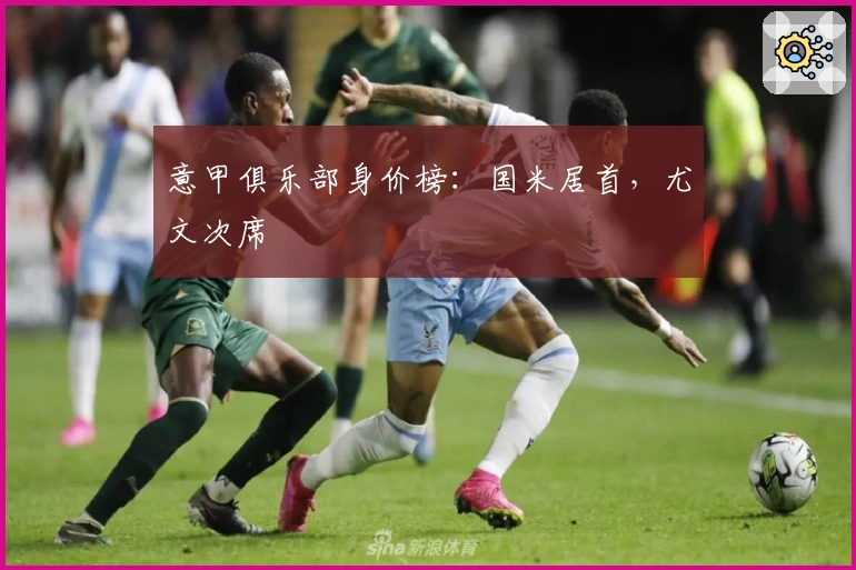 意甲俱乐部身价榜：国米居首，尤文次席