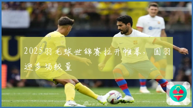 2025羽毛球世锦赛拉开帷幕，国羽迎多场较量