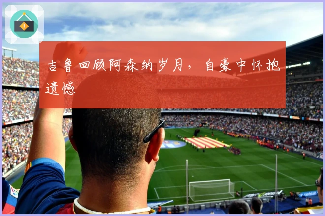 吉鲁回顾阿森纳岁月，自豪中怀抱遗憾