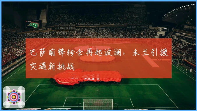 巴萨前锋转会再起波澜，米兰引援突遇新挑战