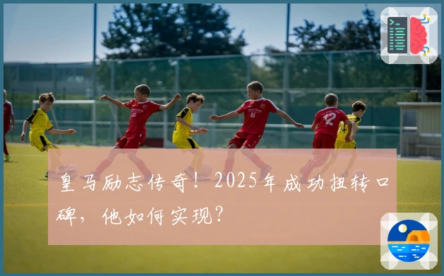 皇马励志传奇！2025年成功扭转口碑，他如何实现？