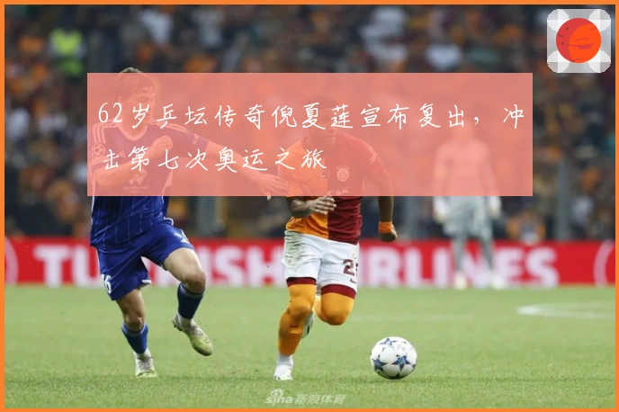 62岁乒坛传奇倪夏莲宣布复出，冲击第七次奥运之旅