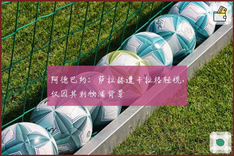 阿德巴约：萨拉赫遭卡拉格轻视，仅因其利物浦背景