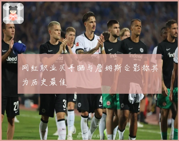 网红职业买手晒与詹姆斯合影称其为历史最佳