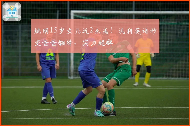 姚明15岁女儿近2米高！流利英语秒变爸爸翻译，实力超群