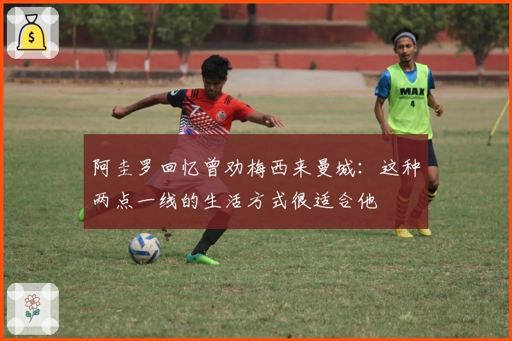 阿圭罗回忆曾劝梅西来曼城：这种两点一线的生活方式很适合他