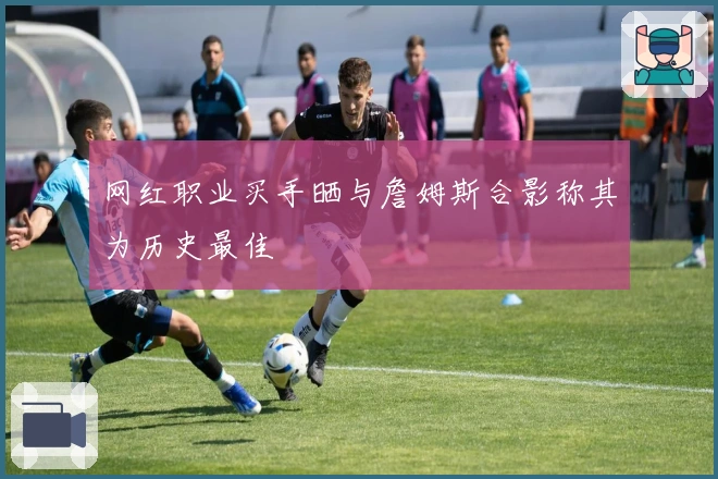 网红职业买手晒与詹姆斯合影称其为历史最佳