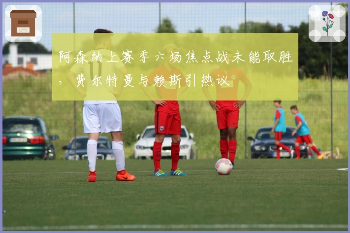 阿森纳上赛季六场焦点战未能取胜，费尔特曼与赖斯引热议