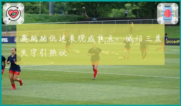 奥纳纳低迷表现成焦点，城门三度失守引热议