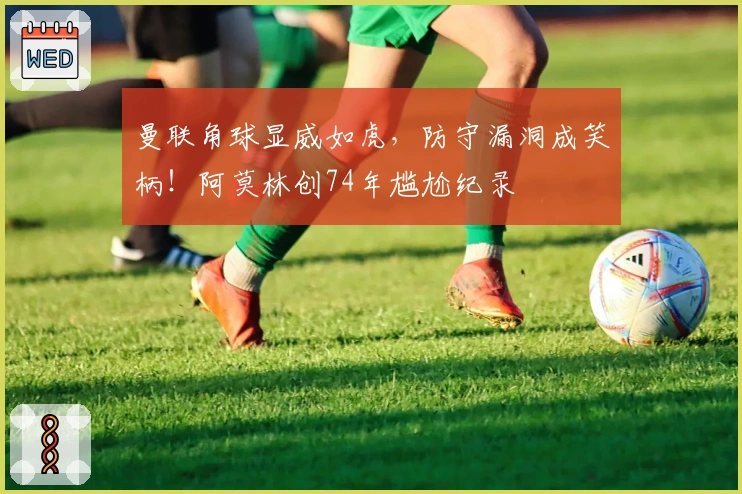 曼联角球显威如虎，防守漏洞成笑柄！阿莫林创74年尴尬纪录